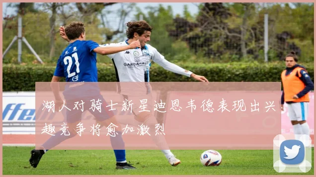 湖人对骑士新星迪恩韦德表现出兴趣竞争将愈加激烈